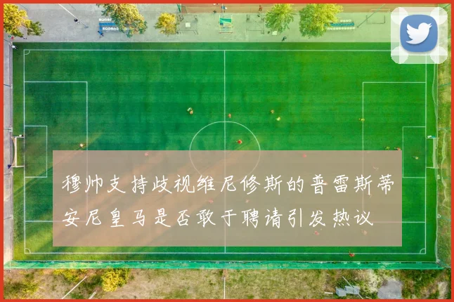 穆帅支持歧视维尼修斯的普雷斯蒂安尼皇马是否敢于聘请引发热议