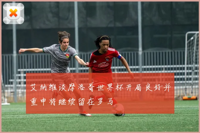 艾纳维谈摩洛哥世界杯开局良好并重申将继续留在罗马