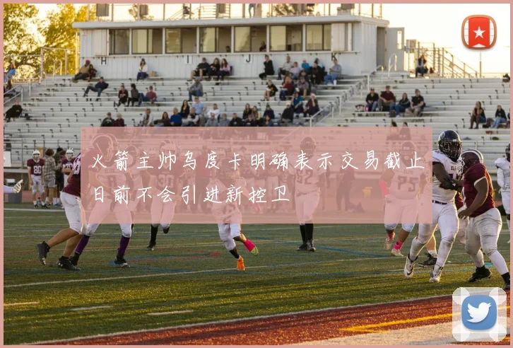 火箭主帅乌度卡明确表示交易截止日前不会引进新控卫