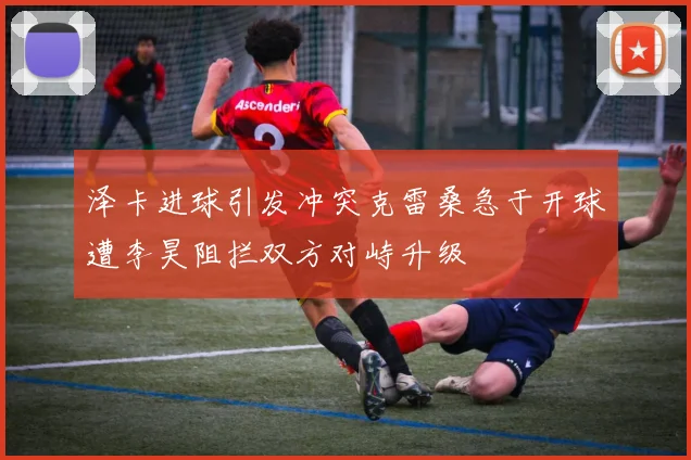 泽卡进球引发冲突克雷桑急于开球遭李昊阻拦双方对峙升级