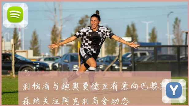 利物浦与迪奥曼德互有意向巴黎阿森纳关注阿克利乌舍动态