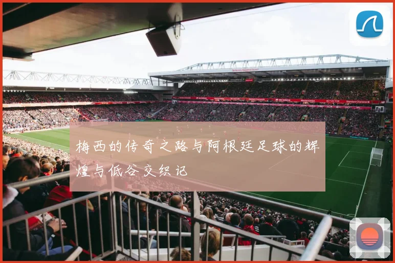 梅西的传奇之路与阿根廷足球的辉煌与低谷交织记