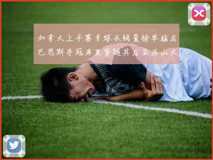 加拿大上半赛季球衣销量榜单猛龙巴恩斯夺冠库里紧随其后亚历山大位列第五