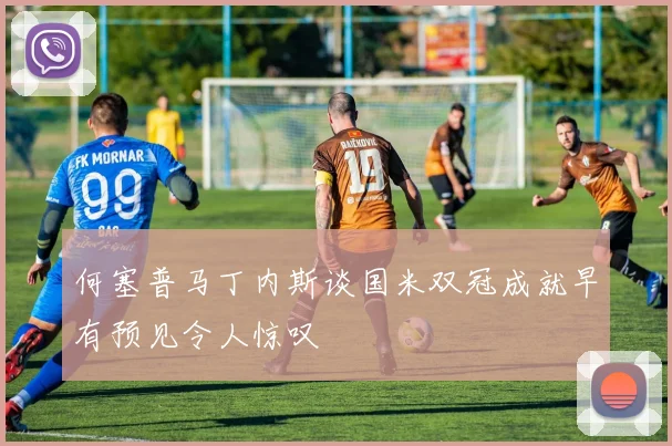 何塞普马丁内斯谈国米双冠成就早有预见令人惊叹