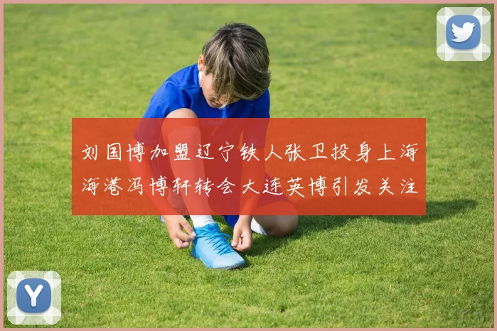 刘国博加盟辽宁铁人张卫投身上海海港冯博轩转会大连英博引发关注