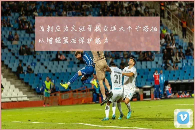 马刺应为文班寻找合适大个子搭档以增强篮板保护能力