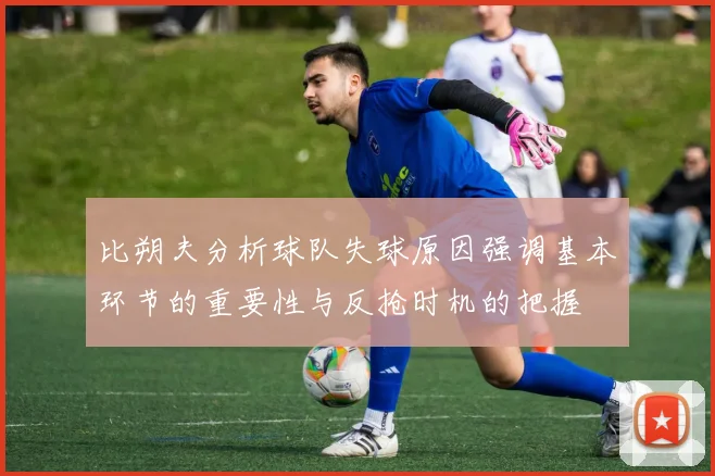 比朔夫分析球队失球原因强调基本环节的重要性与反抢时机的把握