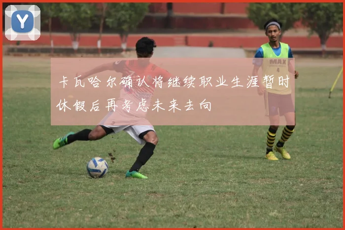 卡瓦哈尔确认将继续职业生涯暂时休假后再考虑未来去向