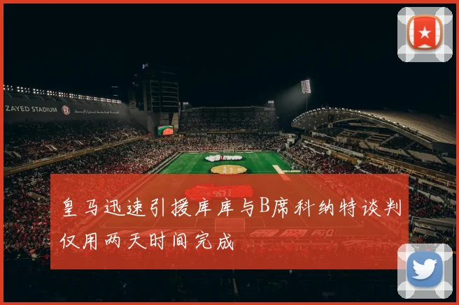皇马迅速引援库库与B席科纳特谈判仅用两天时间完成