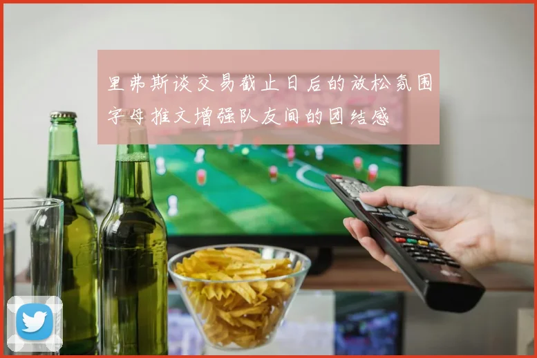 里弗斯谈交易截止日后的放松氛围字母推文增强队友间的团结感