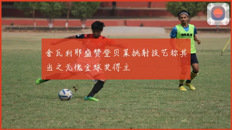 舍瓦利耶盛赞登贝莱挑射技艺称其当之无愧金球奖得主