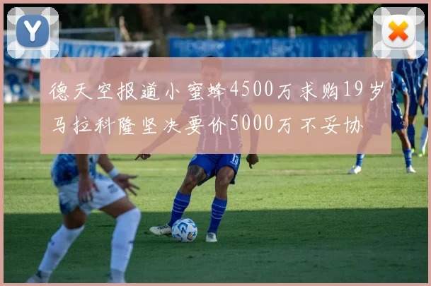 德天空报道小蜜蜂4500万求购19岁马拉科隆坚决要价5000万不妥协