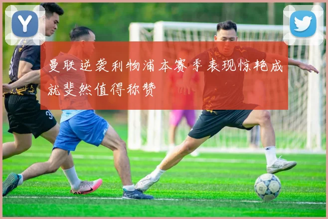 曼联逆袭利物浦本赛季表现惊艳成就斐然值得称赞