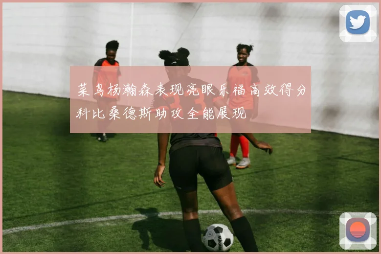 菜鸟杨瀚森表现亮眼乐福高效得分科比桑德斯助攻全能展现