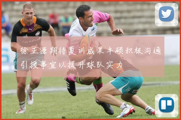 徐正源期待夏训成果丰硕积极沟通引援事宜以提升球队实力