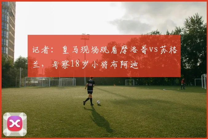 记者：皇马现场观看摩洛哥vs苏格兰，考察18岁小将布阿迪