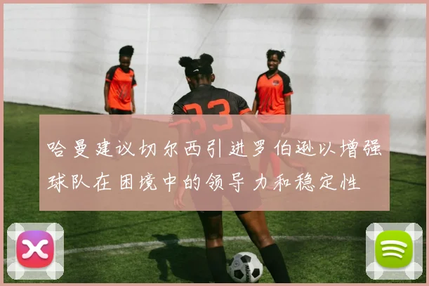 哈曼建议切尔西引进罗伯逊以增强球队在困境中的领导力和稳定性