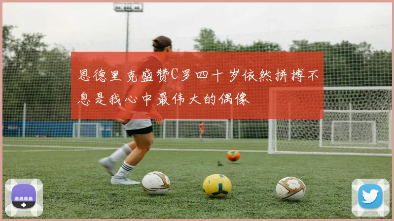 恩德里克盛赞C罗四十岁依然拼搏不息是我心中最伟大的偶像