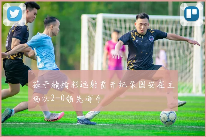 茹子楠精彩远射首开纪录国安在主场以2-0领先海牛