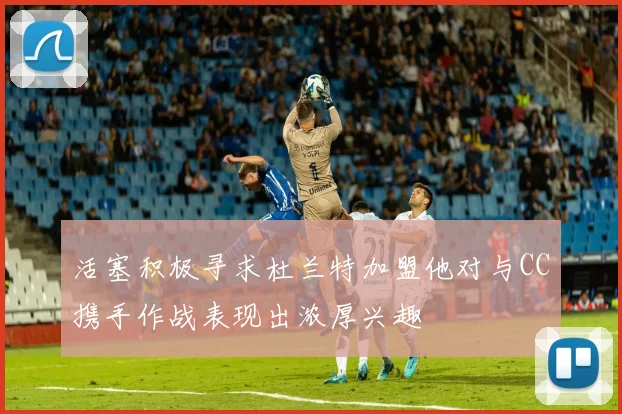 活塞积极寻求杜兰特加盟他对与CC携手作战表现出浓厚兴趣
