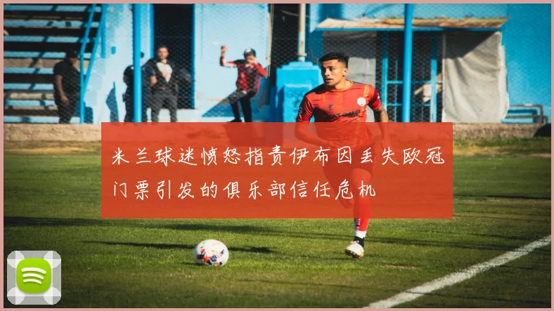 米兰球迷愤怒指责伊布因丢失欧冠门票引发的俱乐部信任危机