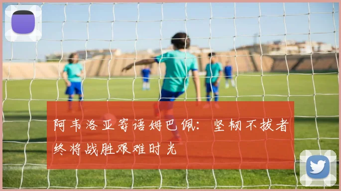 阿韦洛亚寄语姆巴佩：坚韧不拔者终将战胜艰难时光