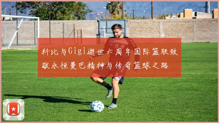 科比与Gigi逝世六周年国际篮联致敬永恒曼巴精神与传奇篮球之路