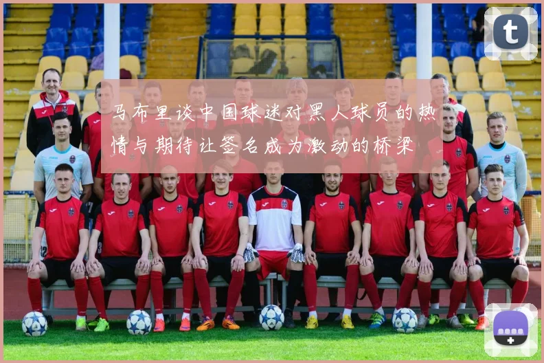 马布里谈中国球迷对黑人球员的热情与期待让签名成为激动的桥梁
