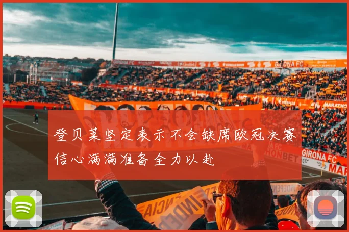 登贝莱坚定表示不会缺席欧冠决赛信心满满准备全力以赴