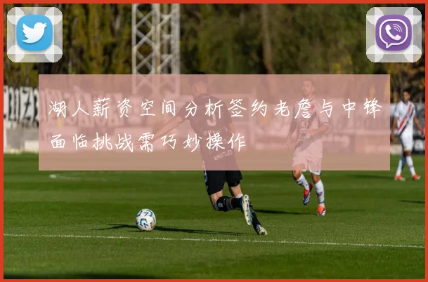 湖人薪资空间分析签约老詹与中锋面临挑战需巧妙操作