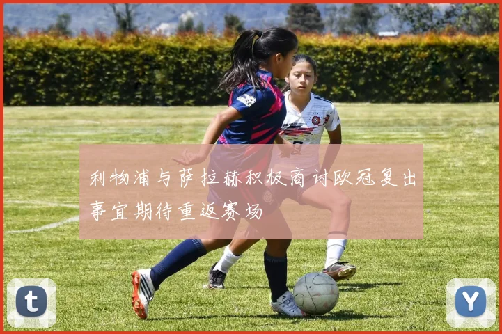 利物浦与萨拉赫积极商讨欧冠复出事宜期待重返赛场